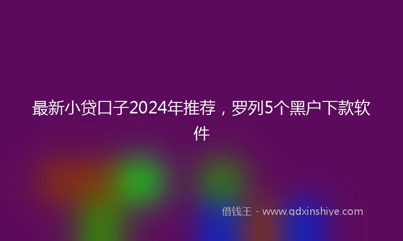 最新小贷口子2024年推荐，罗列5个黑户下款软件