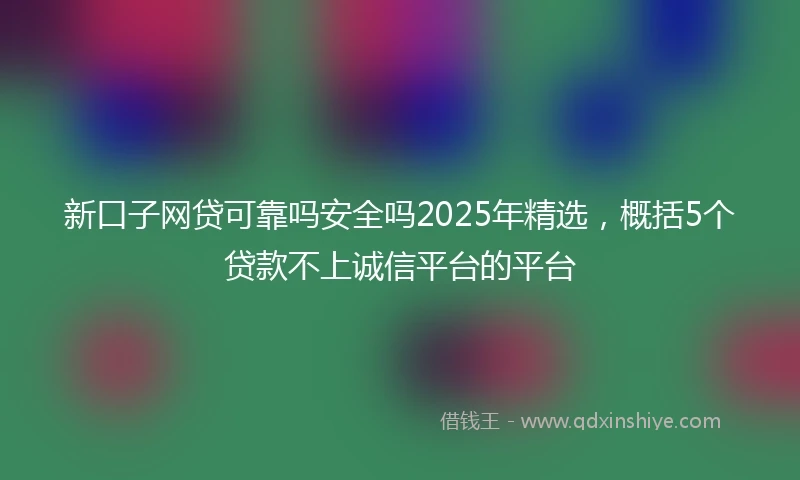 新口子网贷可靠吗安全吗2025年精选，概括5个贷款不上诚信平台的平台
