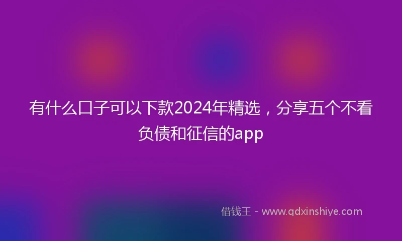 有什么口子可以下款2024年精选,分享五个不看负债和征信的app