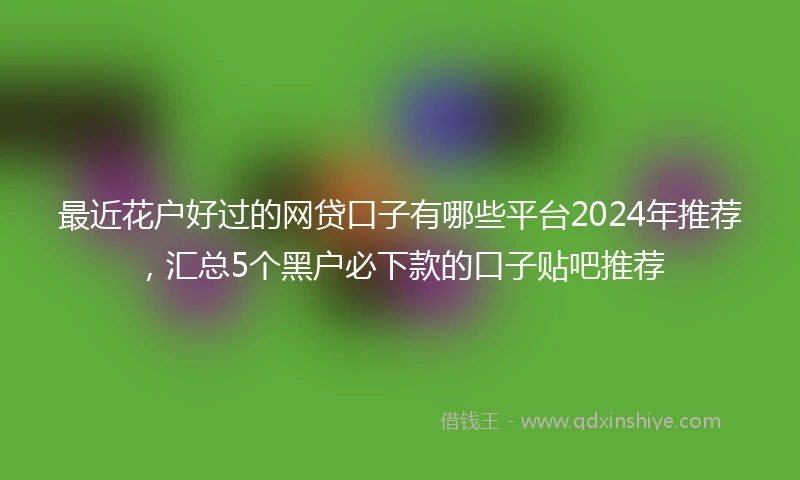 最近花户好过的网贷口子有哪些平台2024年推荐，汇总5个黑户必下款的口子贴吧推荐