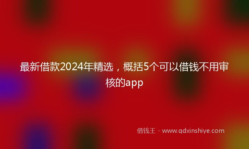 最新借款2024年精选，概括5个可以借钱不用审核的app