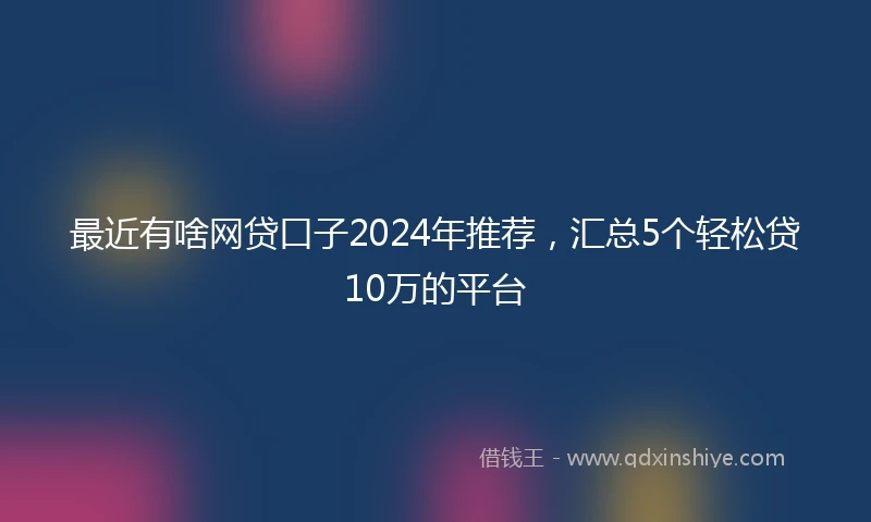 最近有啥网贷口子2024年推荐，汇总5个轻松贷10万的平台