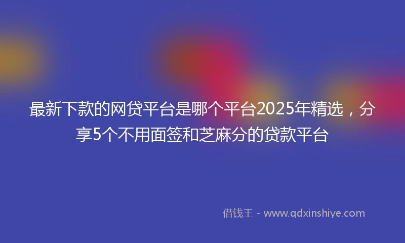 最新下款的网贷平台是哪个平台2025年精选，分享5个不用面签和芝麻分的贷款平台