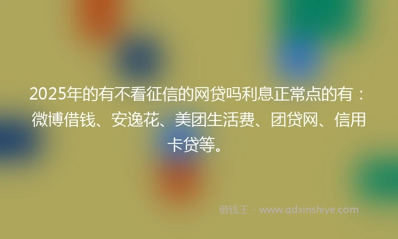 2025年的有不看征信的网贷吗利息正常点的有：微博借钱、安逸花、美团生活费、团贷网、信用卡贷等。
