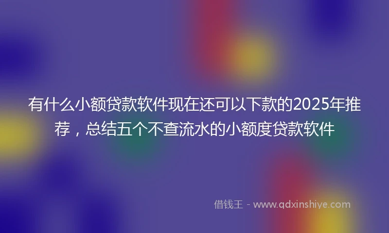 有什么小额贷款软件现在还可以下款的2025年推荐,总结五个不查流水的小额度贷款软件