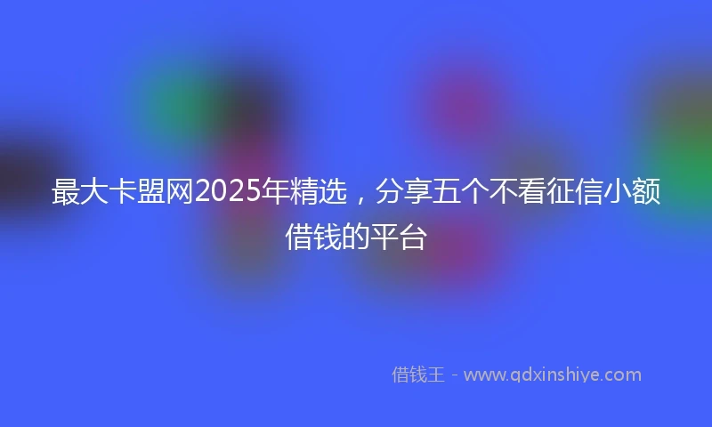最大卡盟网2025年精选，分享五个不看征信小额借钱的平台