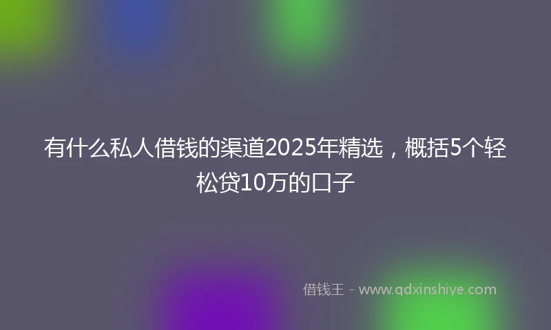 有什么私人借钱的渠道2025年精选，概括5个轻松贷10万的口子