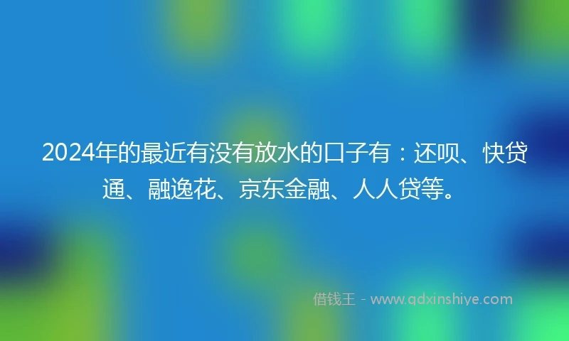 2024年的最近有没有放水的口子有：还呗、快贷通、融逸花、京东金融、人人贷等。