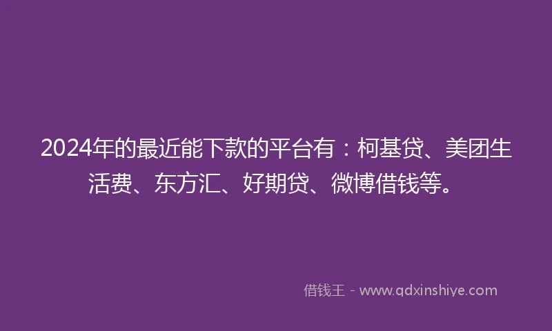 2024年的最近能下款的平台有：柯基贷、美团生活费、东方汇、好期贷、微博借钱等。