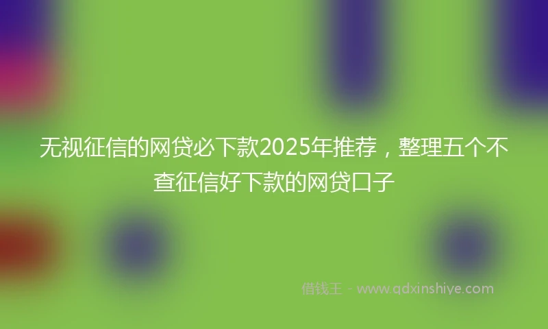 无视征信的网贷必下款2025年推荐，整理五个不查征信好下款的网贷口子