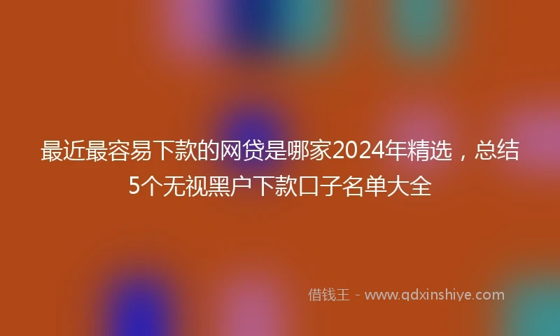 最近最容易下款的网贷是哪家2024年精选，总结5个无视黑户下款口子名单大全