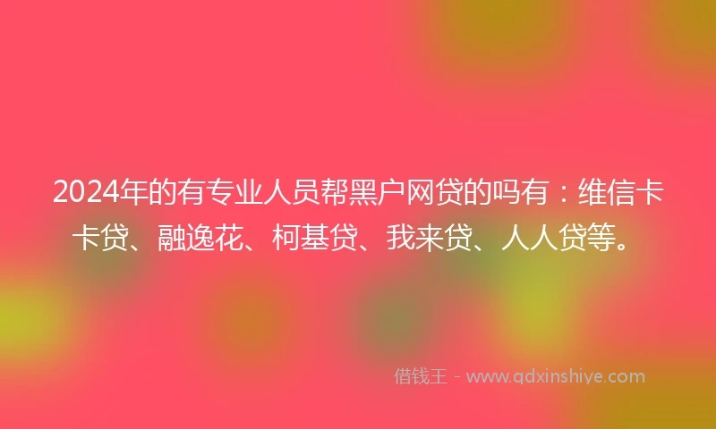 2024年的有专业人员帮黑户网贷的吗有：维信卡卡贷、融逸花、柯基贷、我来贷、人人贷等。