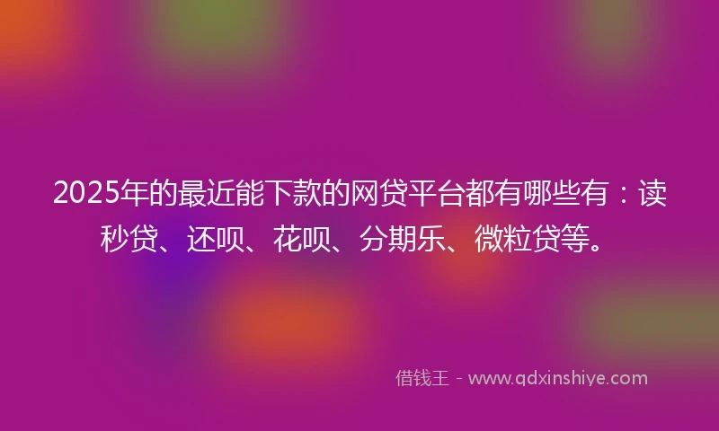 2025年的最近能下款的网贷平台都有哪些有：读秒贷、还呗、花呗、分期乐、微粒贷等。