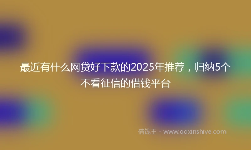 最近有什么网贷好下款的2025年推荐，归纳5个不看征信的借钱平台