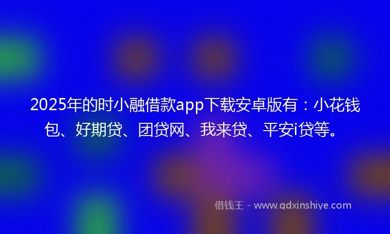 2025年的时小融借款app下载安卓版有：小花钱包、好期贷、团贷网、我来贷、平安i贷等。