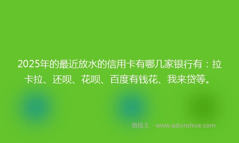 2025年的最近放水的信用卡有哪几家银行有：拉卡拉、还呗、花呗、百度有钱花、我来贷等。