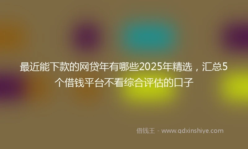 最近能下款的网贷年有哪些2025年精选，汇总5个借钱平台不看综合评估的口子