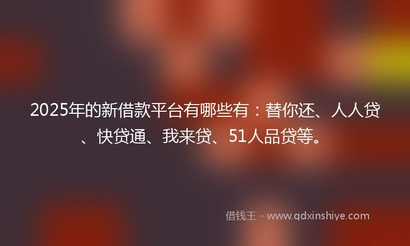 2025年的新借款平台有哪些有：替你还、人人贷、快贷通、我来贷、51人品贷等。
