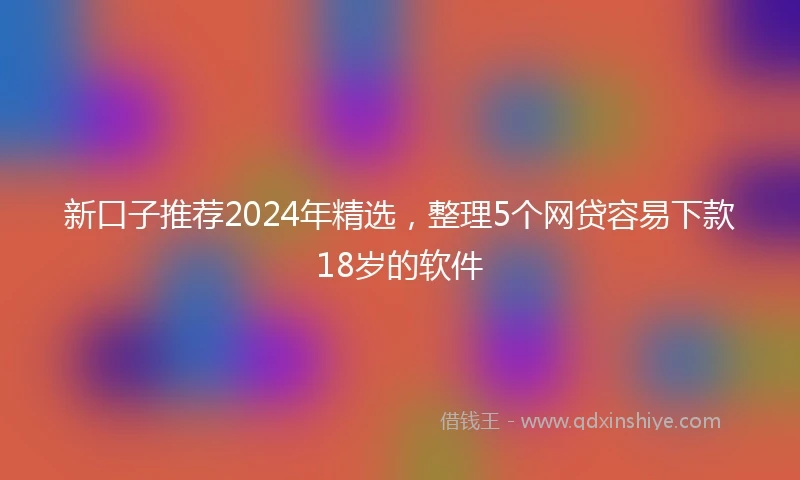 新口子推荐2024年精选，整理5个网贷容易下款18岁的软件