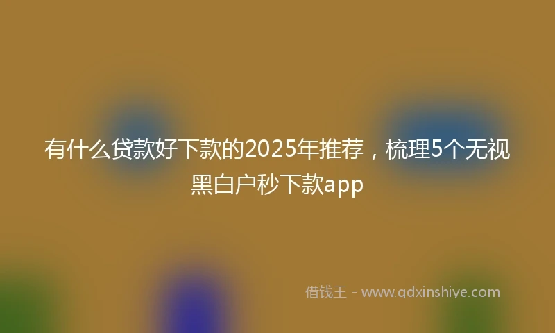 有什么贷款好下款的2025年推荐,梳理5个无视黑白户秒下款app
