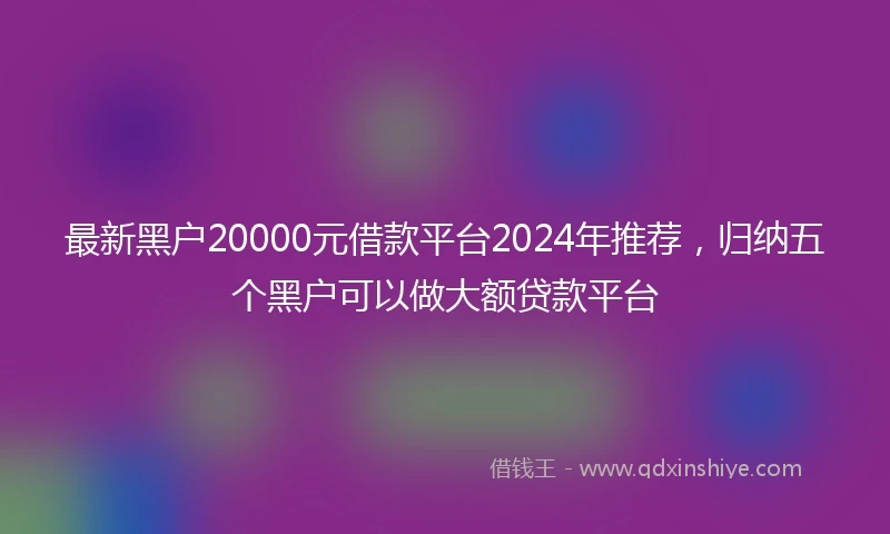 最新黑户20000元借款平台2024年推荐，归纳五个黑户可以做大额贷款平台