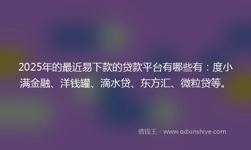 2025年的最近易下款的贷款平台有哪些有：度小满金融、洋钱罐、滴水贷、东方汇、微粒贷等。