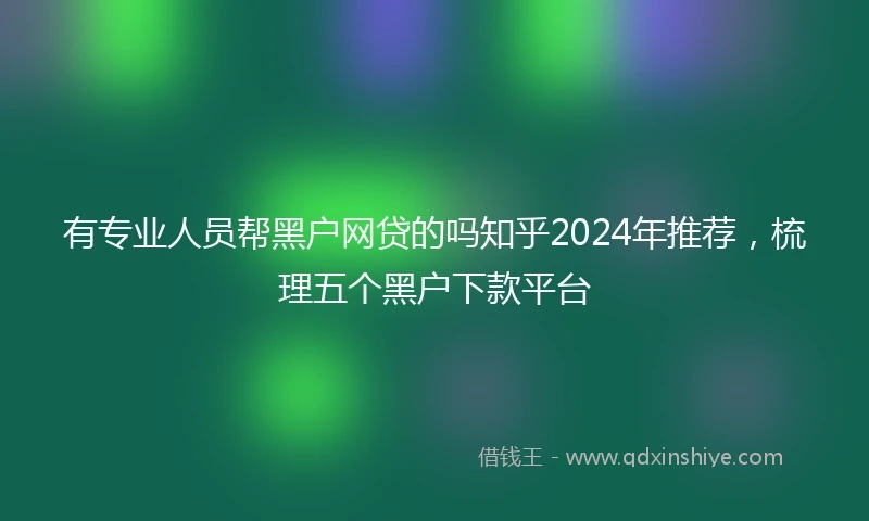 有专业人员帮黑户网贷的吗知乎2024年推荐，梳理五个黑户下款平台
