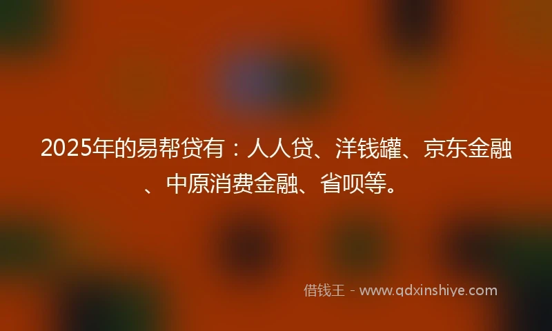2025年的易帮贷有：人人贷、洋钱罐、京东金融、中原消费金融、省呗等。