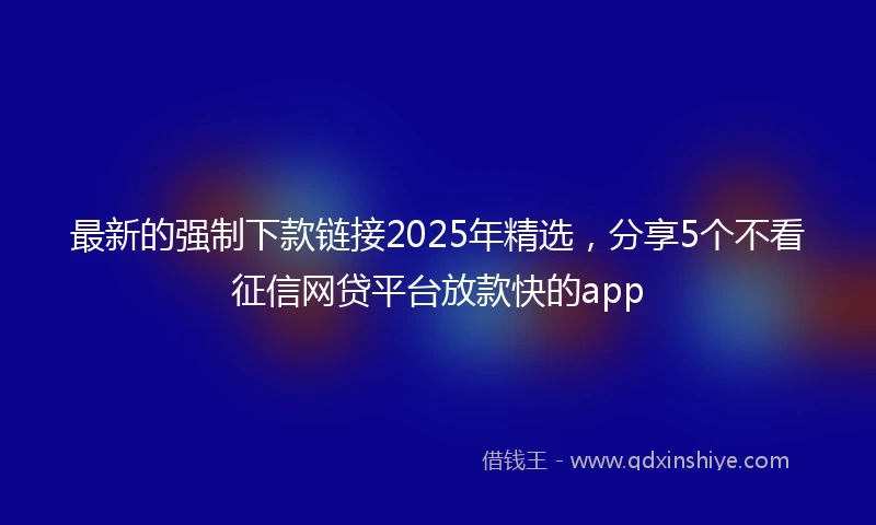 最新的强制下款链接2025年精选，分享5个不看征信网贷平台放款快的app
