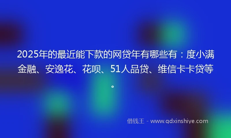 2025年的最近能下款的网贷年有哪些有：度小满金融、安逸花、花呗、51人品贷、维信卡卡贷等。