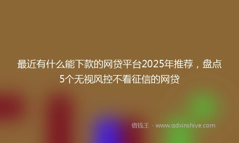 最近有什么能下款的网贷平台2025年推荐，盘点5个无视风控不看征信的网贷