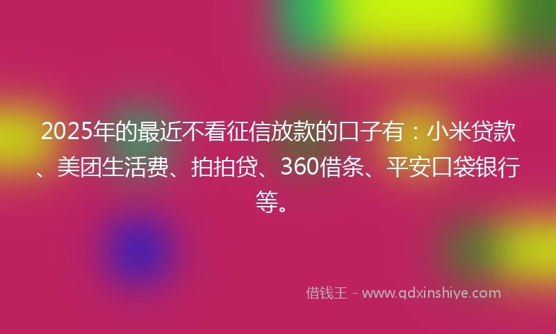 2025年的最近不看征信放款的口子有：小米贷款、美团生活费、拍拍贷、360借条、平安口袋银行等。