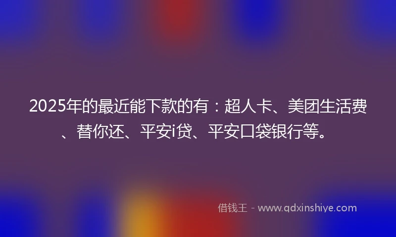 2025年的最近能下款的有：超人卡、美团生活费、替你还、平安i贷、平安口袋银行等。