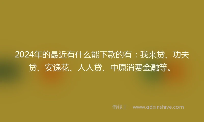 2024年的最近有什么能下款的有：我来贷、功夫贷、安逸花、人人贷、中原消费金融等。
