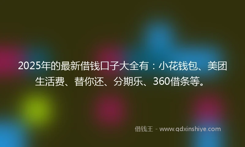 2025年的最新借钱口子大全有：小花钱包、美团生活费、替你还、分期乐、360借条等。
