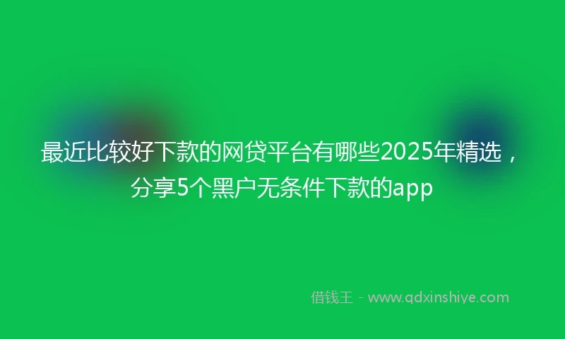 最近比较好下款的网贷平台有哪些2025年精选，分享5个黑户无条件下款的app