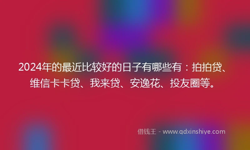 2024年的最近比较好的日子有哪些有：拍拍贷、维信卡卡贷、我来贷、安逸花、投友圈等。