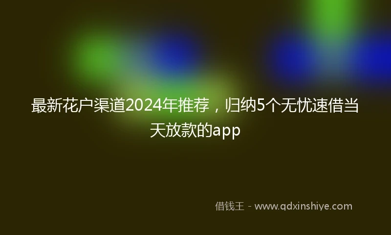 最新花户渠道2024年推荐，归纳5个无忧速借当天放款的app