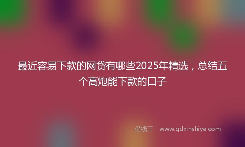 最近容易下款的网贷有哪些2025年精选，总结五个高炮能下款的口子