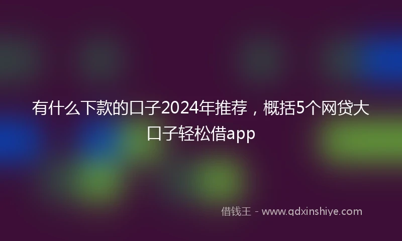 有什么下款的口子2024年推荐,概括5个网贷大口子轻松借app