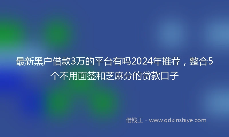 最新黑户借款3万的平台有吗2024年推荐，整合5个不用面签和芝麻分的贷款口子