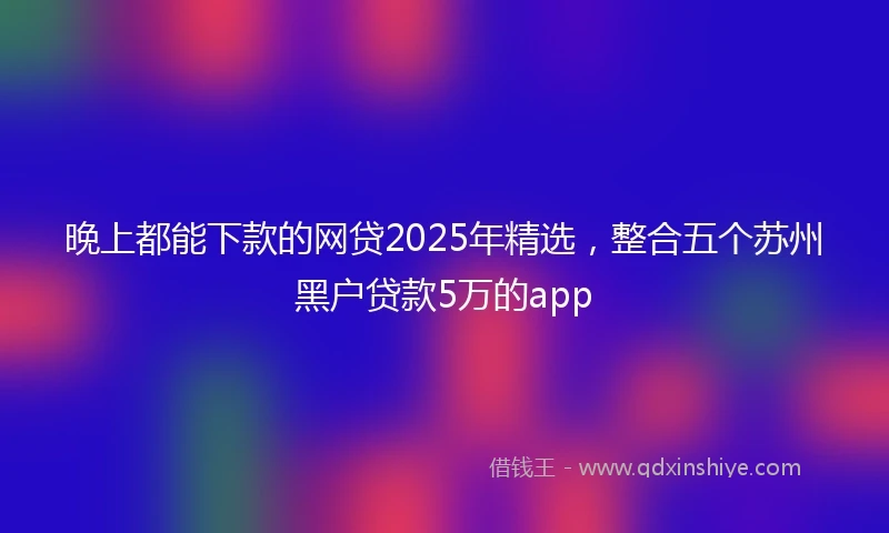 晚上都能下款的网贷2025年精选，整合五个苏州黑户贷款5万的app