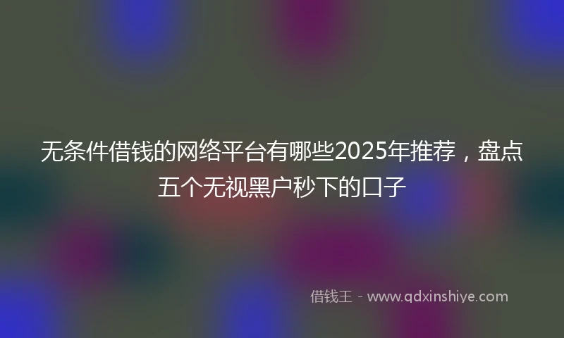 无条件借钱的网络平台有哪些2025年推荐，盘点五个无视黑户秒下的口子