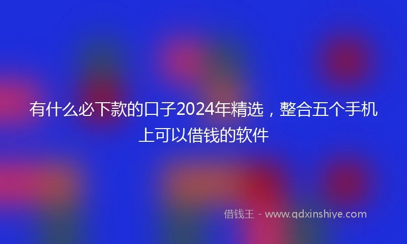 有什么必下款的口子2024年精选，整合五个手机上可以借钱的软件