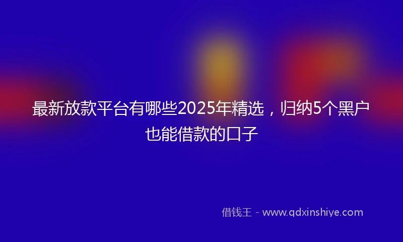 最新放款平台有哪些2025年精选，归纳5个黑户也能借款的口子