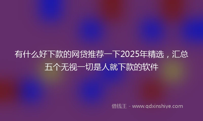 有什么好下款的网贷推荐一下2025年精选，汇总五个无视一切是人就下款的软件