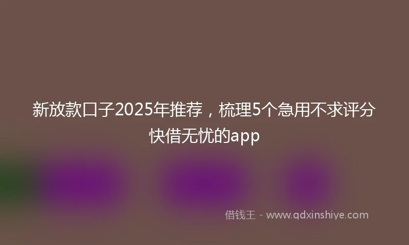 新放款口子2025年推荐，梳理5个急用不求评分快借无忧的app