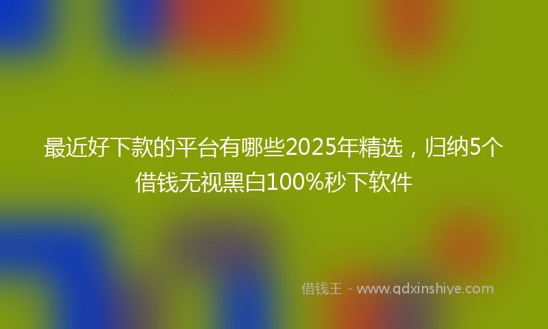 最近好下款的平台有哪些2025年精选，归纳5个借钱无视黑白100%秒下软件