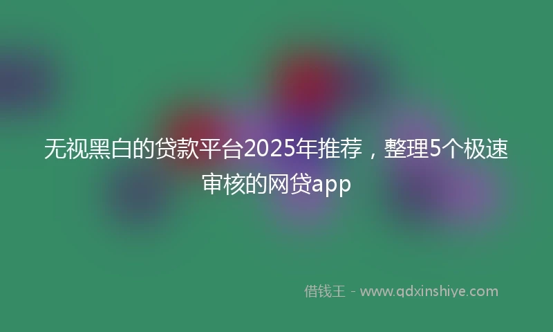 无视黑白的贷款平台2025年推荐，整理5个极速审核的网贷app