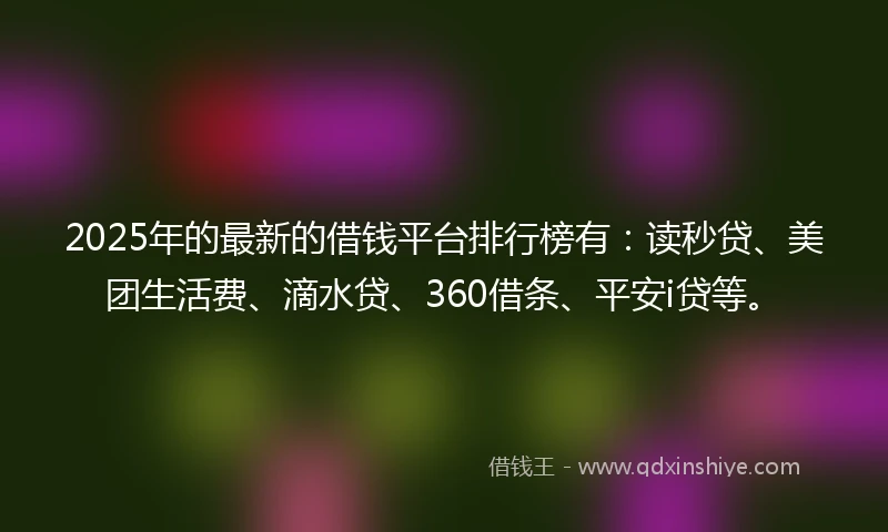 2025年的最新的借钱平台排行榜有：读秒贷、美团生活费、滴水贷、360借条、平安i贷等。